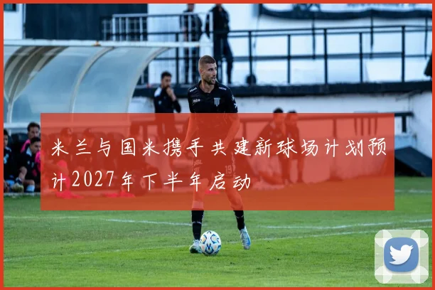 米兰与国米携手共建新球场计划预计2027年下半年启动