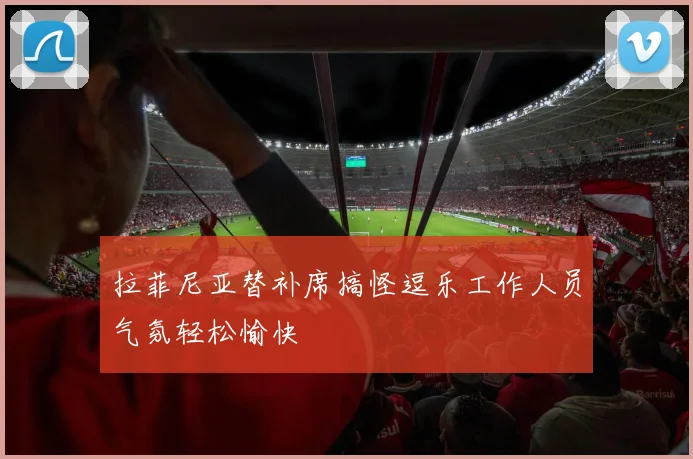 拉菲尼亚替补席搞怪逗乐工作人员气氛轻松愉快
