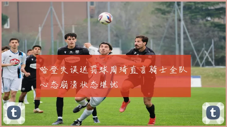 哈登失误送罚球周琦直言骑士全队心态崩溃状态堪忧