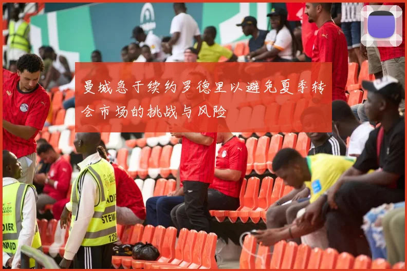 曼城急于续约罗德里以避免夏季转会市场的挑战与风险