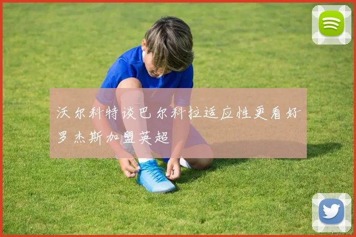 沃尔科特谈巴尔科拉适应性更看好罗杰斯加盟英超