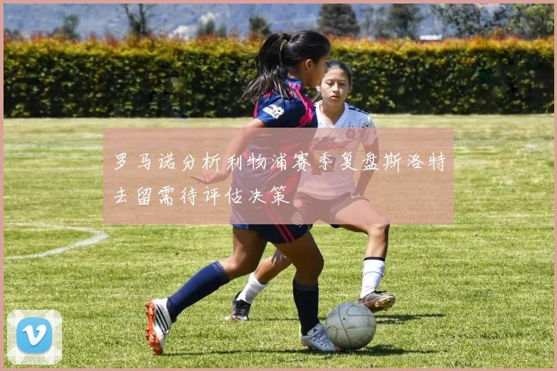 罗马诺分析利物浦赛季复盘斯洛特去留需待评估决策