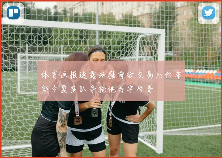 体育画报透露老鹰曾欲交易杰伦布朗今夏多队争抢他与字母哥