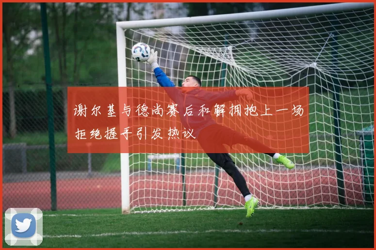 谢尔基与德尚赛后和解拥抱上一场拒绝握手引发热议