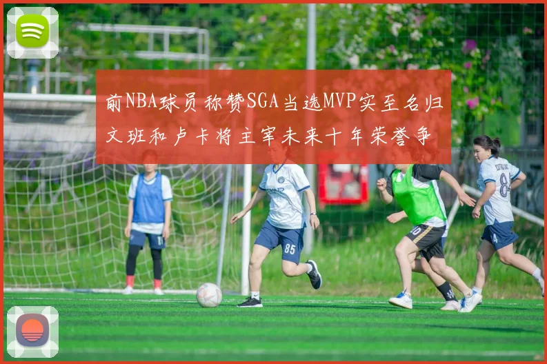 前NBA球员称赞SGA当选MVP实至名归文班和卢卡将主宰未来十年荣誉争夺