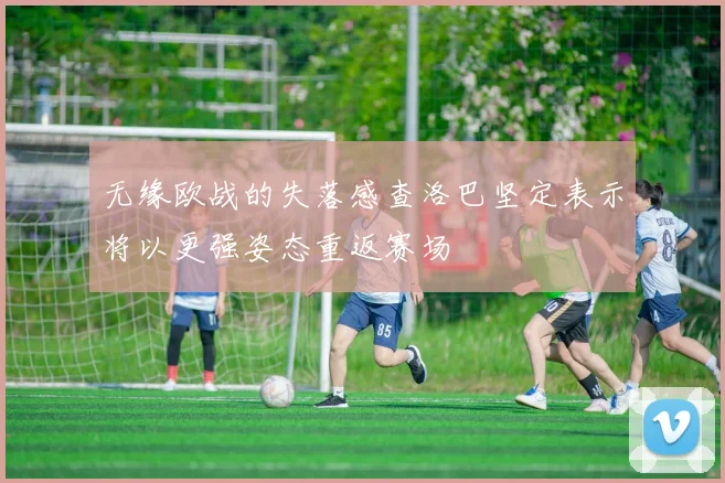 无缘欧战的失落感查洛巴坚定表示将以更强姿态重返赛场