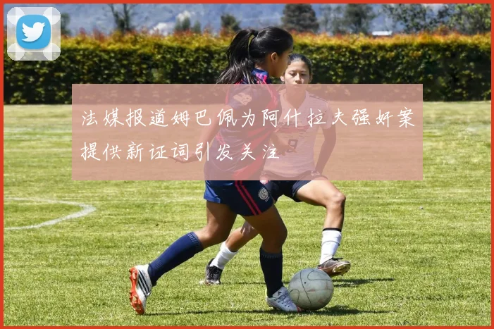 法媒报道姆巴佩为阿什拉夫强奸案提供新证词引发关注